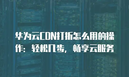 华为云CDN打折怎么用的操作：轻松几步，畅享云服务