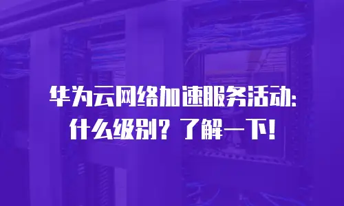 华为云网络加速服务活动：什么级别？了解一下！