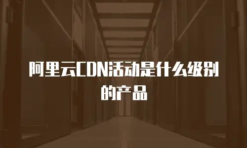 阿里云CDN活动是什么级别的产品
