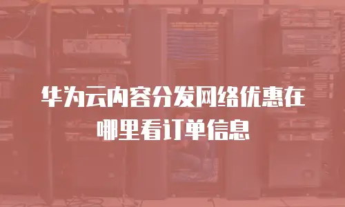 华为云内容分发网络优惠在哪里看订单信息