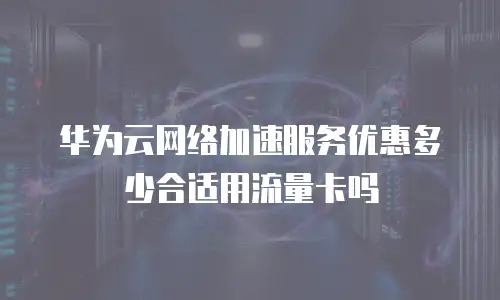 华为云网络加速服务优惠多少合适用流量卡吗