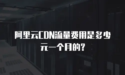 阿里云CDN流量费用是多少元一个月的？
