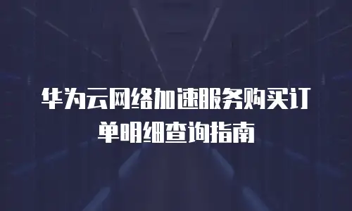 华为云网络加速服务购买订单明细查询指南