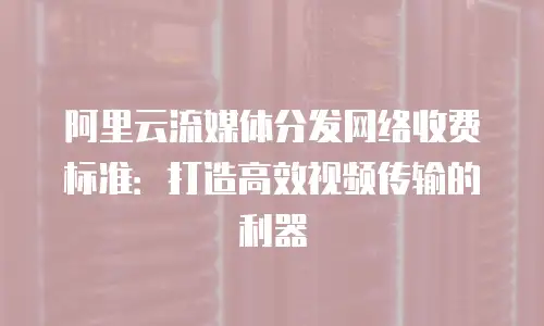 阿里云流媒体分发网络收费标准：打造高效视频传输的利器