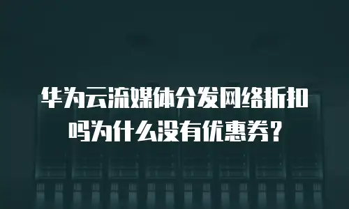 华为云流媒体分发网络折扣吗为什么没有优惠券？