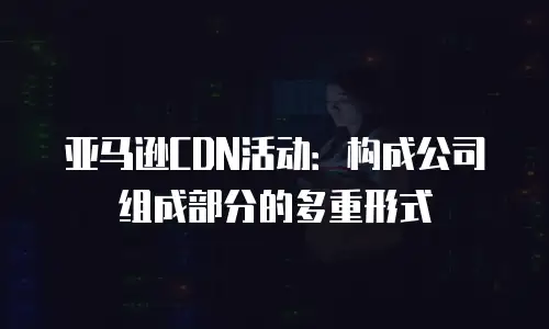 亚马逊CDN活动：构成公司组成部分的多重形式