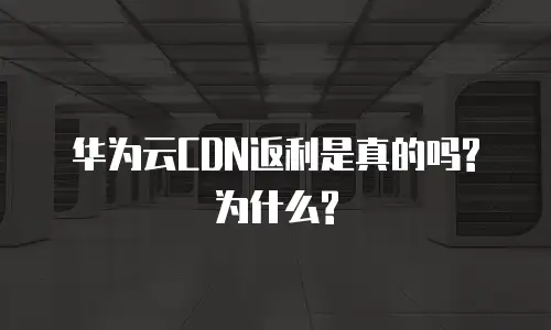 华为云CDN返利是真的吗?为什么?