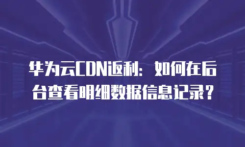 华为云CDN返利：如何在后台查看明细数据信息记录？