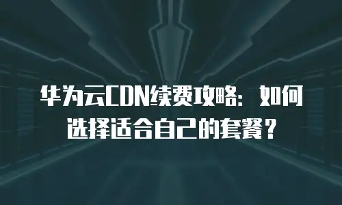 华为云CDN续费攻略：如何选择适合自己的套餐？