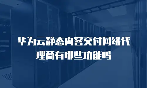 华为云静态内容交付网络代理商有哪些功能吗