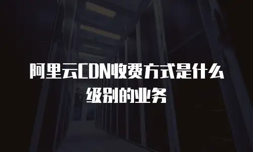 阿里云CDN收费方式是什么级别的业务