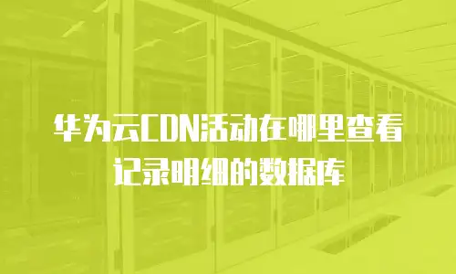 华为云CDN活动在哪里查看记录明细的数据库