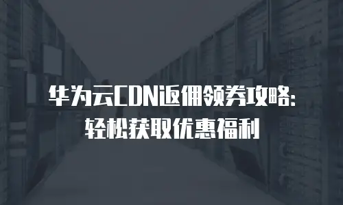 华为云CDN返佣领券攻略：轻松获取优惠福利