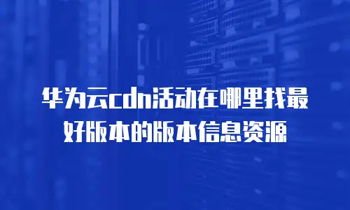 华为云cdn活动在哪里找最好版本的版本信息资源