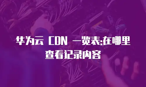 华为云 CDN 一览表:在哪里查看记录内容