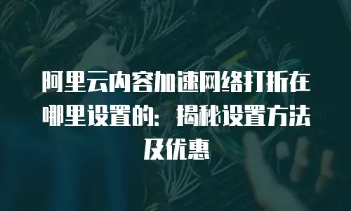 阿里云内容加速网络打折在哪里设置的：揭秘设置方法及优惠