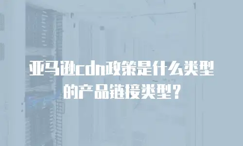 亚马逊cdn政策是什么类型的产品链接类型？
