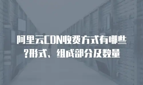 阿里云CDN收费方式有哪些?形式、组成部分及数量