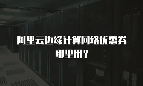 阿里云边缘计算网络优惠券哪里用？