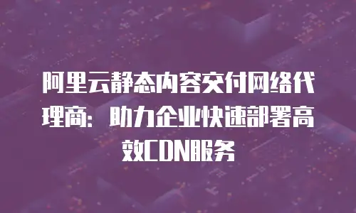 阿里云静态内容交付网络代理商：助力企业快速部署高效CDN服务