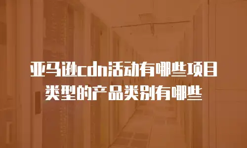 亚马逊cdn活动有哪些项目类型的产品类别有哪些