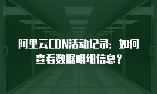 阿里云CDN活动记录：如何查看数据明细信息？