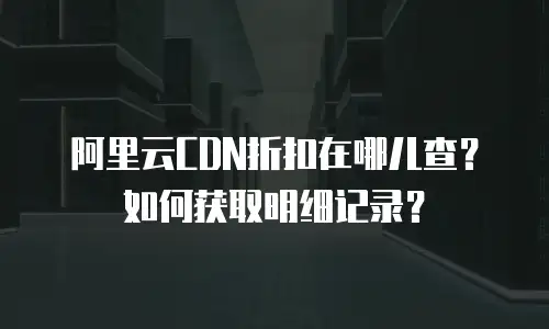 阿里云CDN折扣在哪儿查？如何获取明细记录？