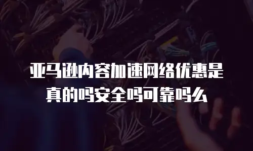 亚马逊内容加速网络优惠是真的吗安全吗可靠吗么