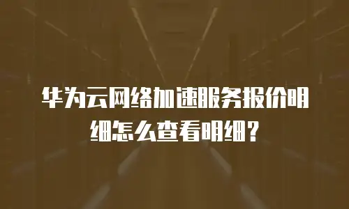 华为云网络加速服务报价明细怎么查看明细？