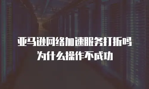 亚马逊网络加速服务打折吗为什么操作不成功