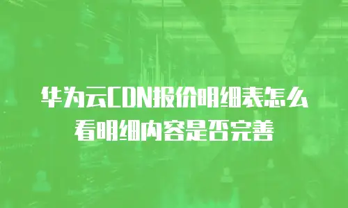 华为云CDN报价明细表怎么看明细内容是否完善