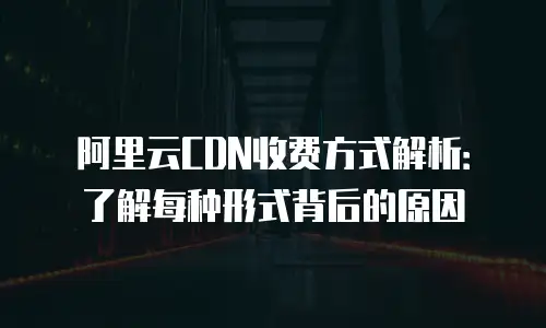 阿里云CDN收费方式解析：了解每种形式背后的原因