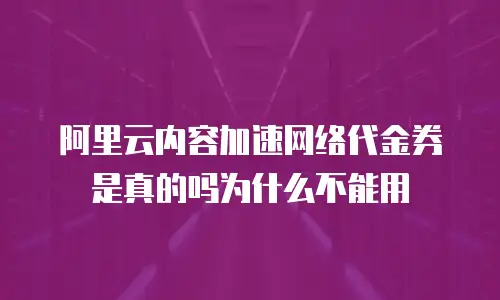 阿里云内容加速网络代金券是真的吗为什么不能用