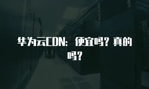 华为云CDN：便宜吗？真的吗？