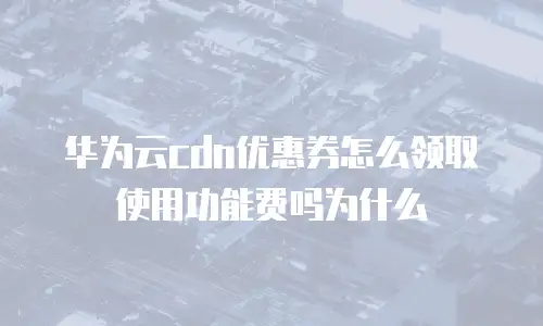 华为云cdn优惠券怎么领取使用功能费吗为什么