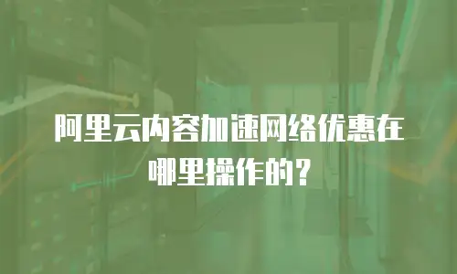 阿里云内容加速网络优惠在哪里操作的？
