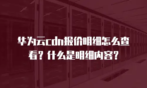 华为云cdn报价明细怎么查看？什么是明细内容？