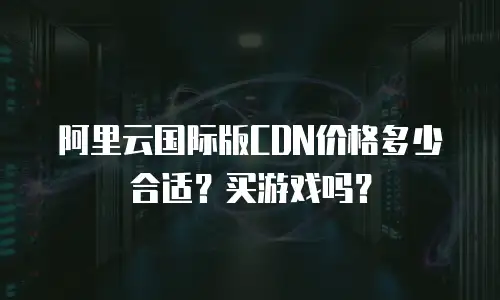 阿里云国际版CDN价格多少合适？买游戏吗？