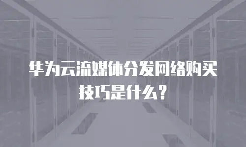 华为云流媒体分发网络购买技巧是什么？