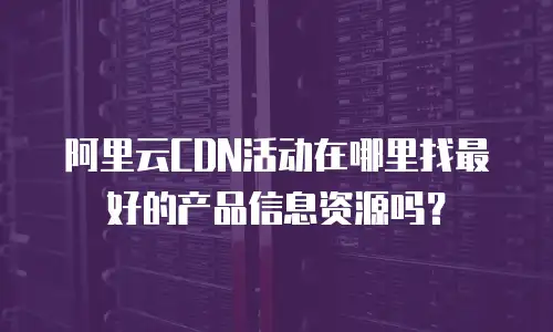 阿里云CDN活动在哪里找最好的产品信息资源吗？