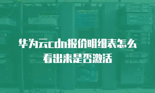 华为云cdn报价明细表怎么看出来是否激活