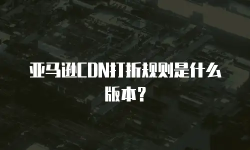 亚马逊CDN打折规则是什么版本？