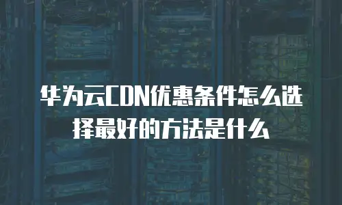 华为云CDN优惠条件怎么选择最好的方法是什么