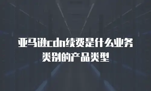 亚马逊cdn续费是什么业务类别的产品类型