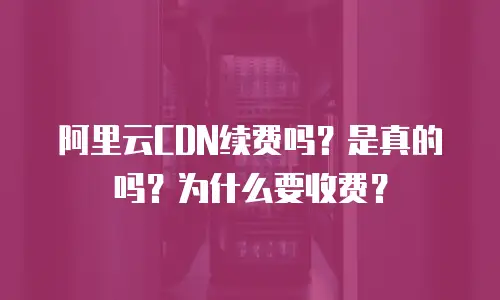 阿里云CDN续费吗？是真的吗？为什么要收费？