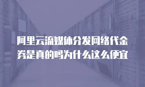 阿里云流媒体分发网络代金券是真的吗为什么这么便宜