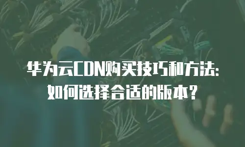 华为云CDN购买技巧和方法：如何选择合适的版本？