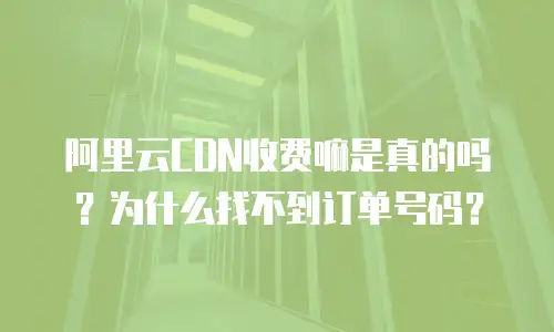 阿里云CDN收费嘛是真的吗？为什么找不到订单号码？