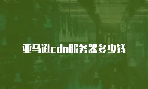 亚马逊cdn服务器多少钱
