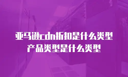 亚马逊cdn折扣是什么类型产品类型是什么类型